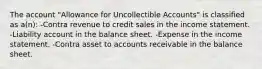 The account "Allowance for Uncollectible Accounts" is classified as a(n): -Contra revenue to credit sales in the income statement. -Liability account in the balance sheet. -Expense in the income statement. -Contra asset to accounts receivable in the balance sheet.