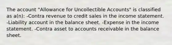 The account "Allowance for Uncollectible Accounts" is classified as a(n): -Contra revenue to credit sales in the <a href='https://www.questionai.com/knowledge/kCPMsnOwdm-income-statement' class='anchor-knowledge'>income statement</a>. -Liability account in the balance sheet. -Expense in the income statement. -Contra asset to accounts receivable in the balance sheet.