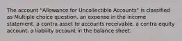 The account "Allowance for Uncollectible Accounts" is classified as Multiple choice question. an expense in the income statement. a contra asset to accounts receivable. a contra equity account. a liability account in the balance sheet.