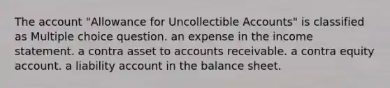 The account "Allowance for Uncollectible Accounts" is classified as Multiple choice question. an expense in the income statement. a contra asset to accounts receivable. a contra equity account. a liability account in the balance sheet.