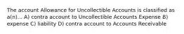 The account Allowance for Uncollectible Accounts is classified as a(n)... A) contra account to Uncollectible Accounts Expense B) expense C) liability D) contra account to Accounts Receivable