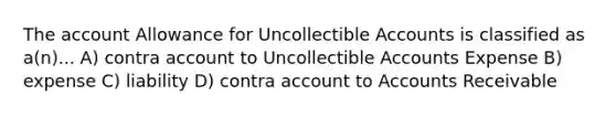 The account Allowance for Uncollectible Accounts is classified as a(n)... A) contra account to Uncollectible Accounts Expense B) expense C) liability D) contra account to Accounts Receivable