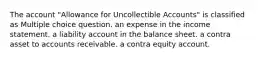 The account "Allowance for Uncollectible Accounts" is classified as Multiple choice question. an expense in the income statement. a liability account in the balance sheet. a contra asset to accounts receivable. a contra equity account.