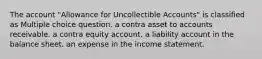 The account "Allowance for Uncollectible Accounts" is classified as Multiple choice question. a contra asset to accounts receivable. a contra equity account. a liability account in the balance sheet. an expense in the income statement.