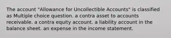 The account "Allowance for Uncollectible Accounts" is classified as Multiple choice question. a contra asset to accounts receivable. a contra equity account. a liability account in the balance sheet. an expense in the income statement.