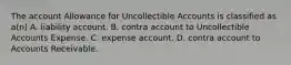 The account Allowance for Uncollectible Accounts is classified as a(n) A. liability account. B. contra account to Uncollectible Accounts Expense. C. expense account. D. contra account to Accounts Receivable.