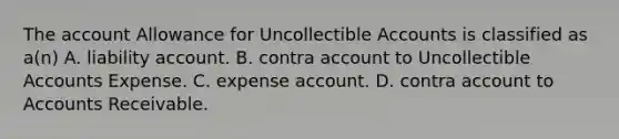 The account Allowance for Uncollectible Accounts is classified as a(n) A. liability account. B. contra account to Uncollectible Accounts Expense. C. expense account. D. contra account to Accounts Receivable.