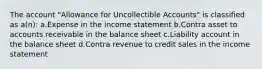 The account "Allowance for Uncollectible Accounts" is classified as a(n): a.Expense in the income statement b.Contra asset to accounts receivable in the balance sheet c.Liability account in the balance sheet d.Contra revenue to credit sales in the income statement