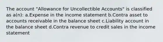 The account "Allowance for Uncollectible Accounts" is classified as a(n): a.Expense in the <a href='https://www.questionai.com/knowledge/kCPMsnOwdm-income-statement' class='anchor-knowledge'>income statement</a> b.Contra asset to accounts receivable in the balance sheet c.Liability account in the balance sheet d.Contra revenue to credit sales in the income statement