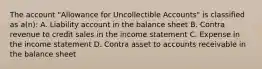 The account "Allowance for Uncollectible Accounts" is classified as a(n): A. Liability account in the balance sheet B. Contra revenue to credit sales in the income statement C. Expense in the income statement D. Contra asset to accounts receivable in the balance sheet