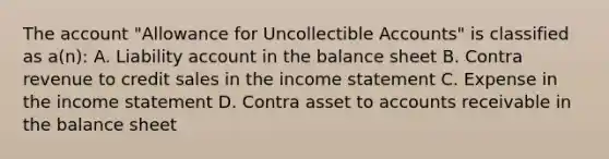 The account "Allowance for Uncollectible Accounts" is classified as a(n): A. Liability account in the balance sheet B. Contra revenue to credit sales in the income statement C. Expense in the income statement D. Contra asset to accounts receivable in the balance sheet