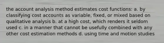 the account analysis method estimates cost functions: a. by classifying cost accounts as variable, fixed, or mixed based on qualitative analysis b. at a high cost, which renders it seldom used c. in a manner that cannot be usefully combined with any other cost estimation methods d. using time and motion studies