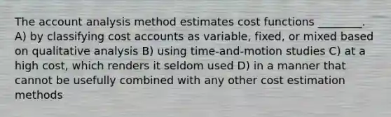 The account analysis method estimates cost functions ________. A) by classifying cost accounts as variable, fixed, or mixed based on qualitative analysis B) using time-and-motion studies C) at a high cost, which renders it seldom used D) in a manner that cannot be usefully combined with any other cost estimation methods