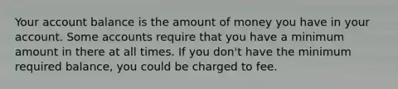 Your account balance is the amount of money you have in your account. Some accounts require that you have a minimum amount in there at all times. If you don't have the minimum required balance, you could be charged to fee.