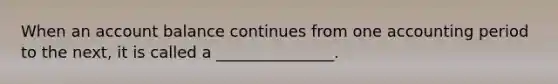 When an account balance continues from one accounting period to the next, it is called a _______________.