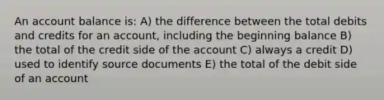 An account balance is: A) the difference between the total debits and credits for an account, including the beginning balance B) the total of the credit side of the account C) always a credit D) used to identify source documents E) the total of the debit side of an account