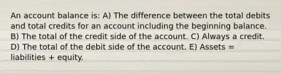 An account balance is: A) The difference between the total debits and total credits for an account including the beginning balance. B) The total of the credit side of the account. C) Always a credit. D) The total of the debit side of the account. E) Assets = liabilities + equity.