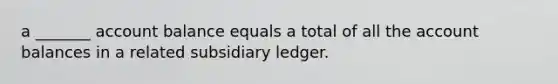 a _______ account balance equals a total of all the account balances in a related subsidiary ledger.