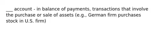 ___ account - in balance of payments, transactions that involve the purchase or sale of assets (e.g., German firm purchases stock in U.S. firm)