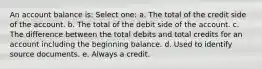 An account balance is: Select one: a. The total of the credit side of the account. b. The total of the debit side of the account. c. The difference between the total debits and total credits for an account including the beginning balance. d. Used to identify source documents. e. Always a credit.