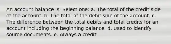 An account balance is: Select one: a. The total of the credit side of the account. b. The total of the debit side of the account. c. The difference between the total debits and total credits for an account including the beginning balance. d. Used to identify source documents. e. Always a credit.