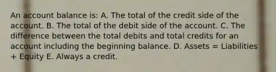 An account balance is: A. The total of the credit side of the account. B. The total of the debit side of the account. C. The difference between the total debits and total credits for an account including the beginning balance. D. Assets = Liabilities + Equity E. Always a credit.