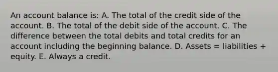 An account balance is: A. The total of the credit side of the account. B. The total of the debit side of the account. C. The difference between the total debits and total credits for an account including the beginning balance. D. Assets = liabilities + equity. E. Always a credit.