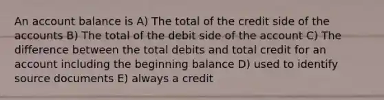 An account balance is A) The total of the credit side of the accounts B) The total of the debit side of the account C) The difference between the total debits and total credit for an account including the beginning balance D) used to identify source documents E) always a credit