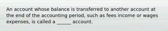 An account whose balance is transferred to another account at the end of the accounting period, such as fees income or wages expenses, is called a ______ account.