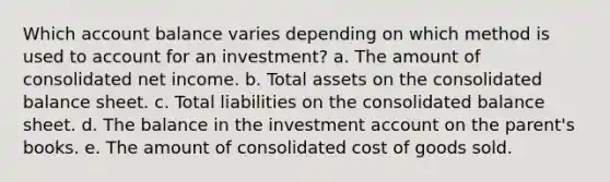 Which account balance varies depending on which method is used to account for an investment? a. The amount of consolidated net income. b. Total assets on the consolidated balance sheet. c. Total liabilities on the consolidated balance sheet. d. The balance in the investment account on the parent's books. e. The amount of consolidated cost of goods sold.