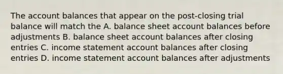 The account balances that appear on the post-closing trial balance will match the A. balance sheet account balances before adjustments B. balance sheet account balances after closing entries C. income statement account balances after closing entries D. income statement account balances after adjustments