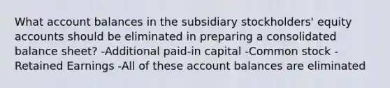 What account balances in the subsidiary stockholders' equity accounts should be eliminated in preparing a consolidated balance sheet? -Additional paid-in capital -Common stock -Retained Earnings -All of these account balances are eliminated