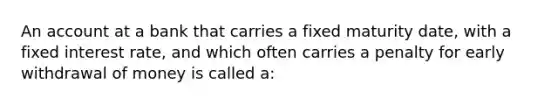 An account at a bank that carries a fixed maturity date, with a fixed interest rate, and which often carries a penalty for early withdrawal of money is called a: