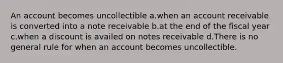 An account becomes uncollectible a.when an account receivable is converted into a note receivable b.at the end of the fiscal year c.when a discount is availed on notes receivable d.There is no general rule for when an account becomes uncollectible.