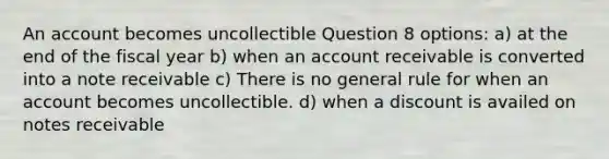 An account becomes uncollectible Question 8 options: a) at the end of the fiscal year b) when an account receivable is converted into a note receivable c) There is no general rule for when an account becomes uncollectible. d) when a discount is availed on notes receivable