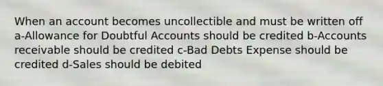 When an account becomes uncollectible and must be written off a-Allowance for Doubtful Accounts should be credited b-Accounts receivable should be credited c-Bad Debts Expense should be credited d-Sales should be debited