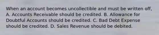 When an account becomes uncollectible and must be written off, A. Accounts Receivable should be credited. B. Allowance for Doubtful Accounts should be credited. C. Bad Debt Expense should be credited. D. Sales Revenue should be debited.