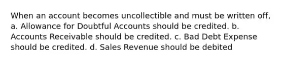 When an account becomes uncollectible and must be written off, a. Allowance for Doubtful Accounts should be credited. b. Accounts Receivable should be credited. c. Bad Debt Expense should be credited. d. Sales Revenue should be debited