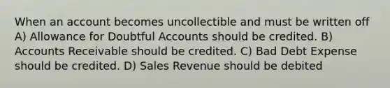 When an account becomes uncollectible and must be written off A) Allowance for Doubtful Accounts should be credited. B) Accounts Receivable should be credited. C) Bad Debt Expense should be credited. D) Sales Revenue should be debited