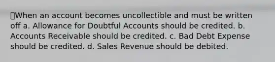 When an account becomes uncollectible and must be written off a. Allowance for Doubtful Accounts should be credited. b. Accounts Receivable should be credited. c. Bad Debt Expense should be credited. d. Sales Revenue should be debited.