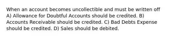 When an account becomes uncollectible and must be written off A) Allowance for Doubtful Accounts should be credited. B) Accounts Receivable should be credited. C) Bad Debts Expense should be credited. D) Sales should be debited.