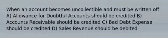 When an account becomes uncollectible and must be written off A) Allowance for Doubtful Accounts should be credited B) Accounts Receivable should be credited C) Bad Debt Expense should be credited D) Sales Revenue should be debited