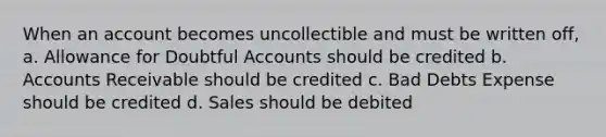 When an account becomes uncollectible and must be written off, a. Allowance for Doubtful Accounts should be credited b. Accounts Receivable should be credited c. Bad Debts Expense should be credited d. Sales should be debited