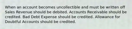 When an account becomes uncollectible and must be written off Sales Revenue should be debited. Accounts Receivable should be credited. Bad Debt Expense should be credited. Allowance for Doubtful Accounts should be credited.