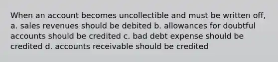 When an account becomes uncollectible and must be written off, a. sales revenues should be debited b. allowances for doubtful accounts should be credited c. bad debt expense should be credited d. accounts receivable should be credited