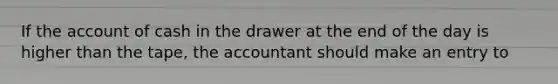 If the account of cash in the drawer at the end of the day is higher than the tape, the accountant should make an entry to