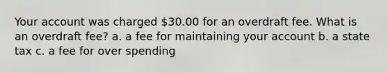 Your account was charged 30.00 for an overdraft fee. What is an overdraft fee? a. a fee for maintaining your account b. a state tax c. a fee for over spending