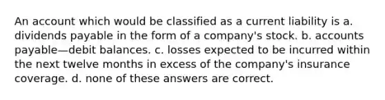 An account which would be classified as a current liability is a. dividends payable in the form of a company's stock. b. accounts payable—debit balances. c. losses expected to be incurred within the next twelve months in excess of the company's insurance coverage. d. none of these answers are correct.