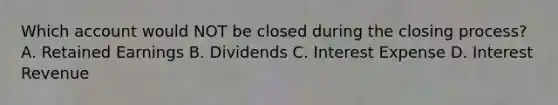 Which account would NOT be closed during the closing process? A. Retained Earnings B. Dividends C. Interest Expense D. Interest Revenue