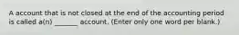 A account that is not closed at the end of the accounting period is called a(n) _______ account. (Enter only one word per blank.)